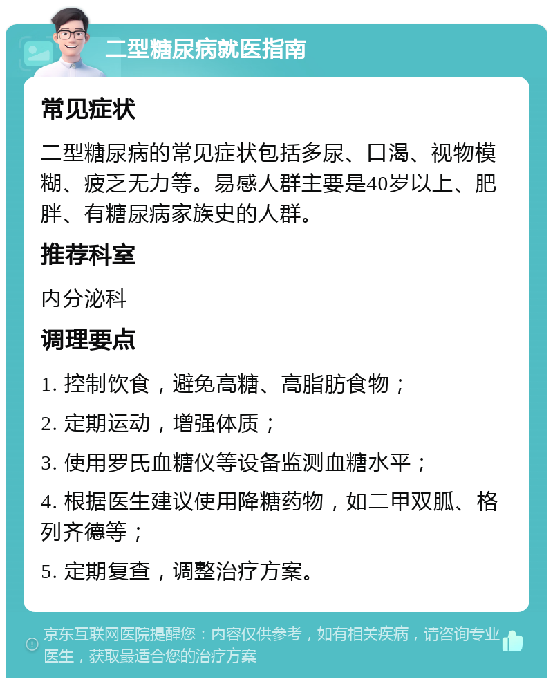 二型糖尿病就医指南 常见症状 二型糖尿病的常见症状包括多尿、口渴、视物模糊、疲乏无力等。易感人群主要是40岁以上、肥胖、有糖尿病家族史的人群。 推荐科室 内分泌科 调理要点 1. 控制饮食，避免高糖、高脂肪食物； 2. 定期运动，增强体质； 3. 使用罗氏血糖仪等设备监测血糖水平； 4. 根据医生建议使用降糖药物，如二甲双胍、格列齐德等； 5. 定期复查，调整治疗方案。