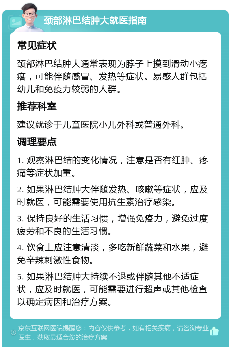 颈部淋巴结肿大就医指南 常见症状 颈部淋巴结肿大通常表现为脖子上摸到滑动小疙瘩，可能伴随感冒、发热等症状。易感人群包括幼儿和免疫力较弱的人群。 推荐科室 建议就诊于儿童医院小儿外科或普通外科。 调理要点 1. 观察淋巴结的变化情况，注意是否有红肿、疼痛等症状加重。 2. 如果淋巴结肿大伴随发热、咳嗽等症状，应及时就医，可能需要使用抗生素治疗感染。 3. 保持良好的生活习惯，增强免疫力，避免过度疲劳和不良的生活习惯。 4. 饮食上应注意清淡，多吃新鲜蔬菜和水果，避免辛辣刺激性食物。 5. 如果淋巴结肿大持续不退或伴随其他不适症状，应及时就医，可能需要进行超声或其他检查以确定病因和治疗方案。