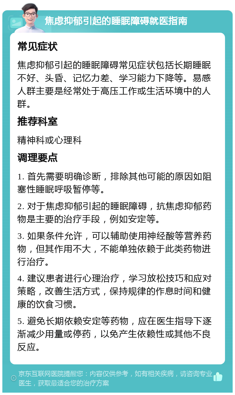 焦虑抑郁引起的睡眠障碍就医指南 常见症状 焦虑抑郁引起的睡眠障碍常见症状包括长期睡眠不好、头昏、记忆力差、学习能力下降等。易感人群主要是经常处于高压工作或生活环境中的人群。 推荐科室 精神科或心理科 调理要点 1. 首先需要明确诊断，排除其他可能的原因如阻塞性睡眠呼吸暂停等。 2. 对于焦虑抑郁引起的睡眠障碍，抗焦虑抑郁药物是主要的治疗手段，例如安定等。 3. 如果条件允许，可以辅助使用神经酸等营养药物，但其作用不大，不能单独依赖于此类药物进行治疗。 4. 建议患者进行心理治疗，学习放松技巧和应对策略，改善生活方式，保持规律的作息时间和健康的饮食习惯。 5. 避免长期依赖安定等药物，应在医生指导下逐渐减少用量或停药，以免产生依赖性或其他不良反应。