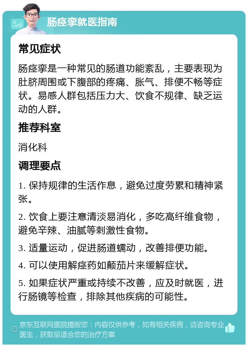 肠痉挛就医指南 常见症状 肠痉挛是一种常见的肠道功能紊乱，主要表现为肚脐周围或下腹部的疼痛、胀气、排便不畅等症状。易感人群包括压力大、饮食不规律、缺乏运动的人群。 推荐科室 消化科 调理要点 1. 保持规律的生活作息，避免过度劳累和精神紧张。 2. 饮食上要注意清淡易消化，多吃高纤维食物，避免辛辣、油腻等刺激性食物。 3. 适量运动，促进肠道蠕动，改善排便功能。 4. 可以使用解痉药如颠茄片来缓解症状。 5. 如果症状严重或持续不改善，应及时就医，进行肠镜等检查，排除其他疾病的可能性。