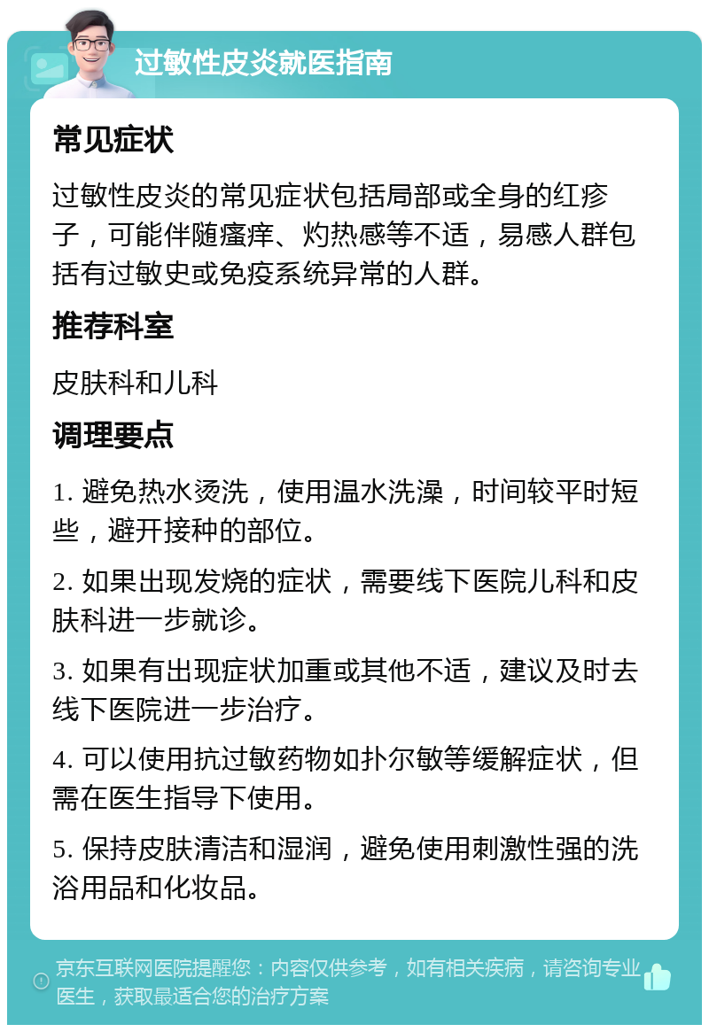 过敏性皮炎就医指南 常见症状 过敏性皮炎的常见症状包括局部或全身的红疹子，可能伴随瘙痒、灼热感等不适，易感人群包括有过敏史或免疫系统异常的人群。 推荐科室 皮肤科和儿科 调理要点 1. 避免热水烫洗，使用温水洗澡，时间较平时短些，避开接种的部位。 2. 如果出现发烧的症状，需要线下医院儿科和皮肤科进一步就诊。 3. 如果有出现症状加重或其他不适，建议及时去线下医院进一步治疗。 4. 可以使用抗过敏药物如扑尔敏等缓解症状，但需在医生指导下使用。 5. 保持皮肤清洁和湿润，避免使用刺激性强的洗浴用品和化妆品。