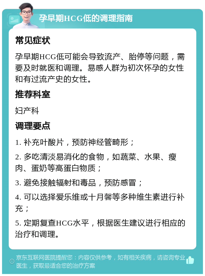 孕早期HCG低的调理指南 常见症状 孕早期HCG低可能会导致流产、胎停等问题，需要及时就医和调理。易感人群为初次怀孕的女性和有过流产史的女性。 推荐科室 妇产科 调理要点 1. 补充叶酸片，预防神经管畸形； 2. 多吃清淡易消化的食物，如蔬菜、水果、瘦肉、蛋奶等高蛋白物质； 3. 避免接触辐射和毒品，预防感冒； 4. 可以选择爱乐维或十月馨等多种维生素进行补充； 5. 定期复查HCG水平，根据医生建议进行相应的治疗和调理。