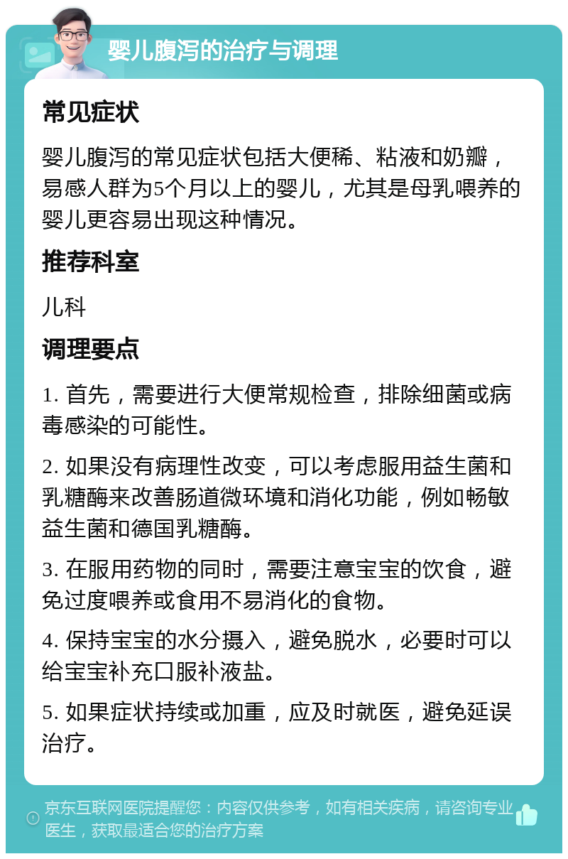 婴儿腹泻的治疗与调理 常见症状 婴儿腹泻的常见症状包括大便稀、粘液和奶瓣，易感人群为5个月以上的婴儿，尤其是母乳喂养的婴儿更容易出现这种情况。 推荐科室 儿科 调理要点 1. 首先，需要进行大便常规检查，排除细菌或病毒感染的可能性。 2. 如果没有病理性改变，可以考虑服用益生菌和乳糖酶来改善肠道微环境和消化功能，例如畅敏益生菌和德国乳糖酶。 3. 在服用药物的同时，需要注意宝宝的饮食，避免过度喂养或食用不易消化的食物。 4. 保持宝宝的水分摄入，避免脱水，必要时可以给宝宝补充口服补液盐。 5. 如果症状持续或加重，应及时就医，避免延误治疗。