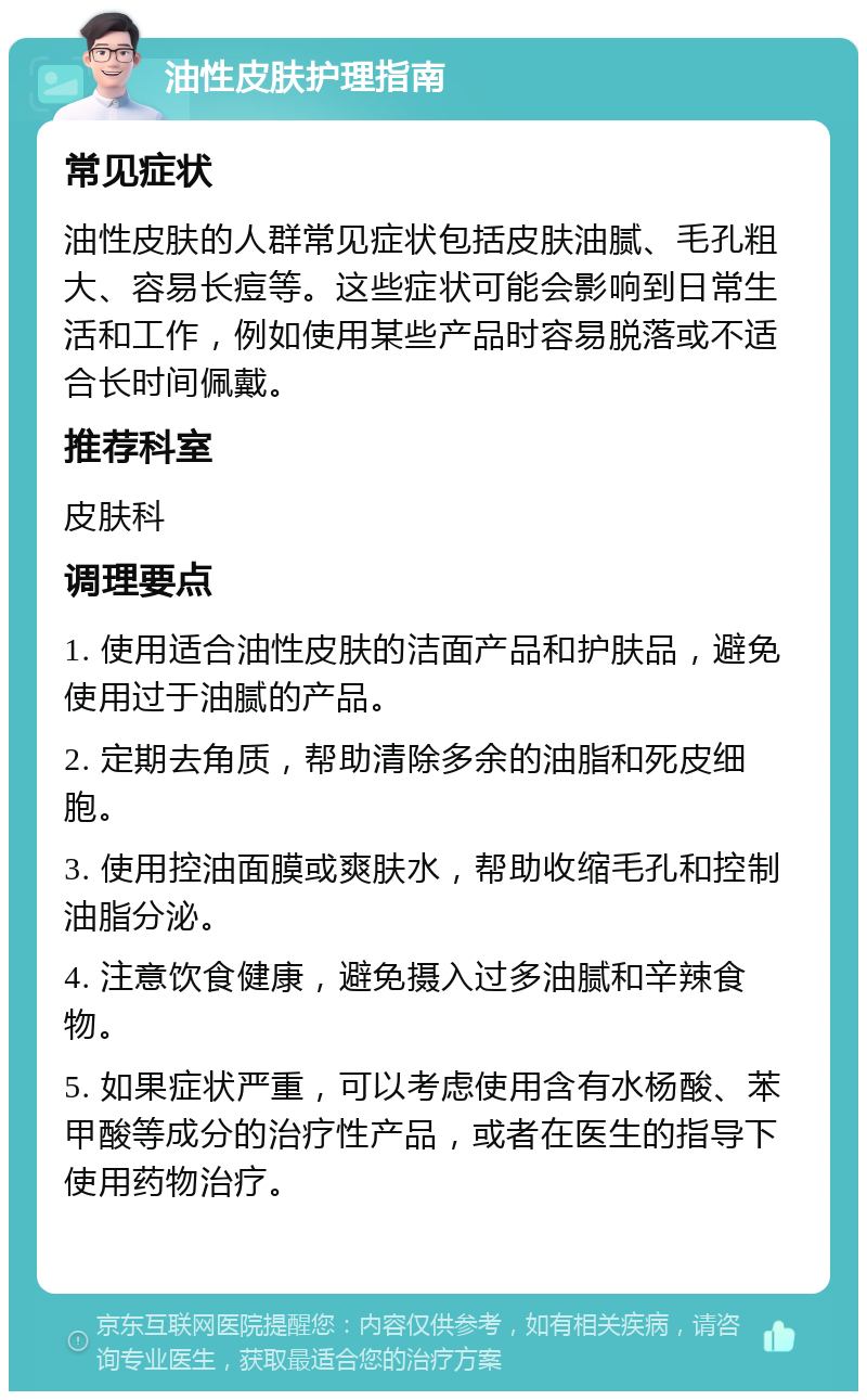 油性皮肤护理指南 常见症状 油性皮肤的人群常见症状包括皮肤油腻、毛孔粗大、容易长痘等。这些症状可能会影响到日常生活和工作，例如使用某些产品时容易脱落或不适合长时间佩戴。 推荐科室 皮肤科 调理要点 1. 使用适合油性皮肤的洁面产品和护肤品，避免使用过于油腻的产品。 2. 定期去角质，帮助清除多余的油脂和死皮细胞。 3. 使用控油面膜或爽肤水，帮助收缩毛孔和控制油脂分泌。 4. 注意饮食健康，避免摄入过多油腻和辛辣食物。 5. 如果症状严重，可以考虑使用含有水杨酸、苯甲酸等成分的治疗性产品，或者在医生的指导下使用药物治疗。