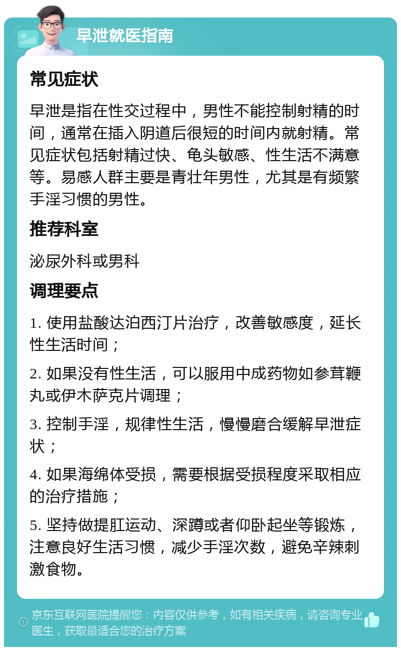 早泄就医指南 常见症状 早泄是指在性交过程中，男性不能控制射精的时间，通常在插入阴道后很短的时间内就射精。常见症状包括射精过快、龟头敏感、性生活不满意等。易感人群主要是青壮年男性，尤其是有频繁手淫习惯的男性。 推荐科室 泌尿外科或男科 调理要点 1. 使用盐酸达泊西汀片治疗，改善敏感度，延长性生活时间； 2. 如果没有性生活，可以服用中成药物如参茸鞭丸或伊木萨克片调理； 3. 控制手淫，规律性生活，慢慢磨合缓解早泄症状； 4. 如果海绵体受损，需要根据受损程度采取相应的治疗措施； 5. 坚持做提肛运动、深蹲或者仰卧起坐等锻炼，注意良好生活习惯，减少手淫次数，避免辛辣刺激食物。