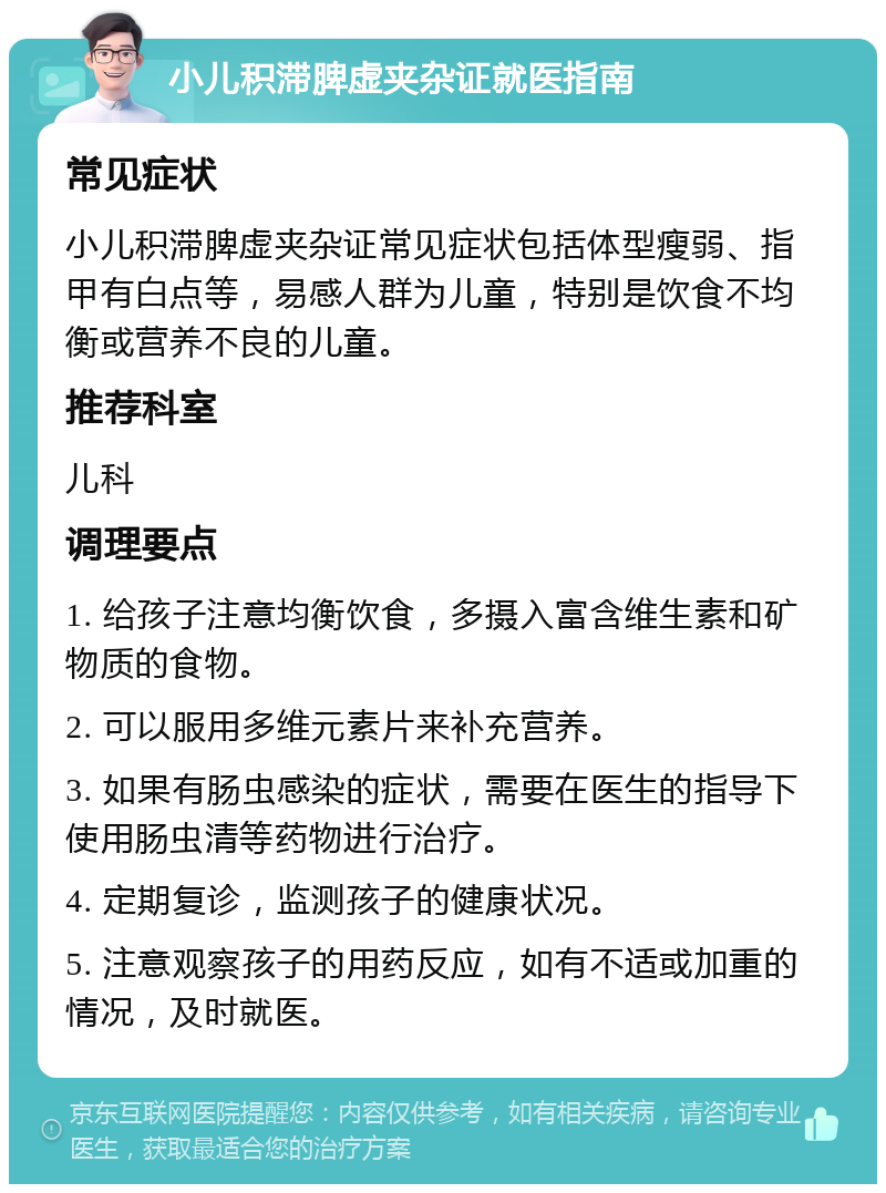 小儿积滞脾虚夹杂证就医指南 常见症状 小儿积滞脾虚夹杂证常见症状包括体型瘦弱、指甲有白点等，易感人群为儿童，特别是饮食不均衡或营养不良的儿童。 推荐科室 儿科 调理要点 1. 给孩子注意均衡饮食，多摄入富含维生素和矿物质的食物。 2. 可以服用多维元素片来补充营养。 3. 如果有肠虫感染的症状，需要在医生的指导下使用肠虫清等药物进行治疗。 4. 定期复诊，监测孩子的健康状况。 5. 注意观察孩子的用药反应，如有不适或加重的情况，及时就医。