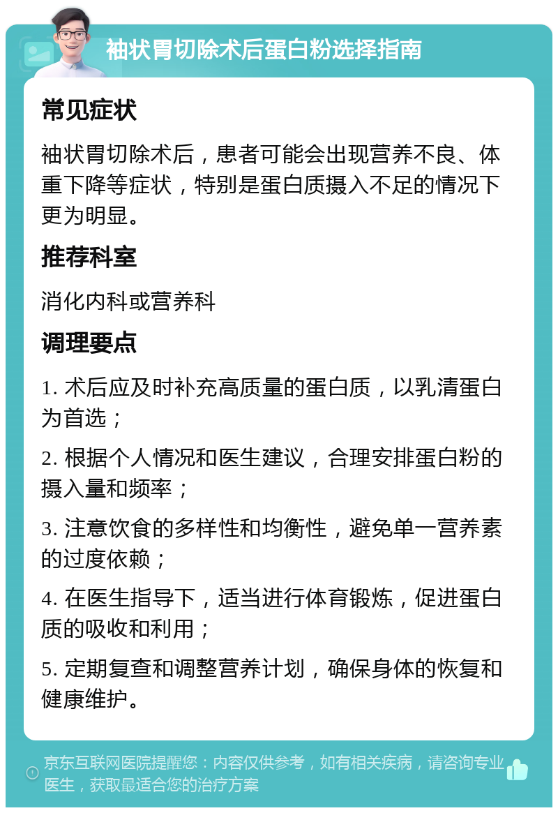 袖状胃切除术后蛋白粉选择指南 常见症状 袖状胃切除术后，患者可能会出现营养不良、体重下降等症状，特别是蛋白质摄入不足的情况下更为明显。 推荐科室 消化内科或营养科 调理要点 1. 术后应及时补充高质量的蛋白质，以乳清蛋白为首选； 2. 根据个人情况和医生建议，合理安排蛋白粉的摄入量和频率； 3. 注意饮食的多样性和均衡性，避免单一营养素的过度依赖； 4. 在医生指导下，适当进行体育锻炼，促进蛋白质的吸收和利用； 5. 定期复查和调整营养计划，确保身体的恢复和健康维护。