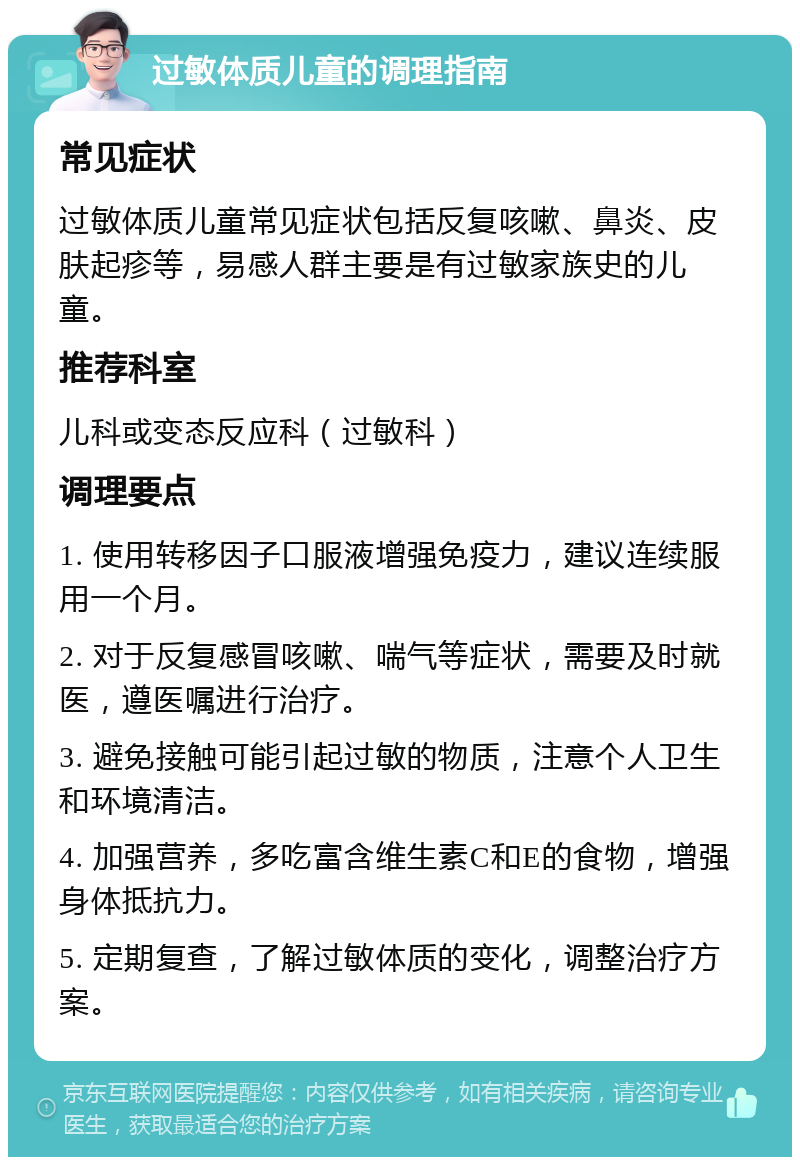 过敏体质儿童的调理指南 常见症状 过敏体质儿童常见症状包括反复咳嗽、鼻炎、皮肤起疹等，易感人群主要是有过敏家族史的儿童。 推荐科室 儿科或变态反应科（过敏科） 调理要点 1. 使用转移因子口服液增强免疫力，建议连续服用一个月。 2. 对于反复感冒咳嗽、喘气等症状，需要及时就医，遵医嘱进行治疗。 3. 避免接触可能引起过敏的物质，注意个人卫生和环境清洁。 4. 加强营养，多吃富含维生素C和E的食物，增强身体抵抗力。 5. 定期复查，了解过敏体质的变化，调整治疗方案。