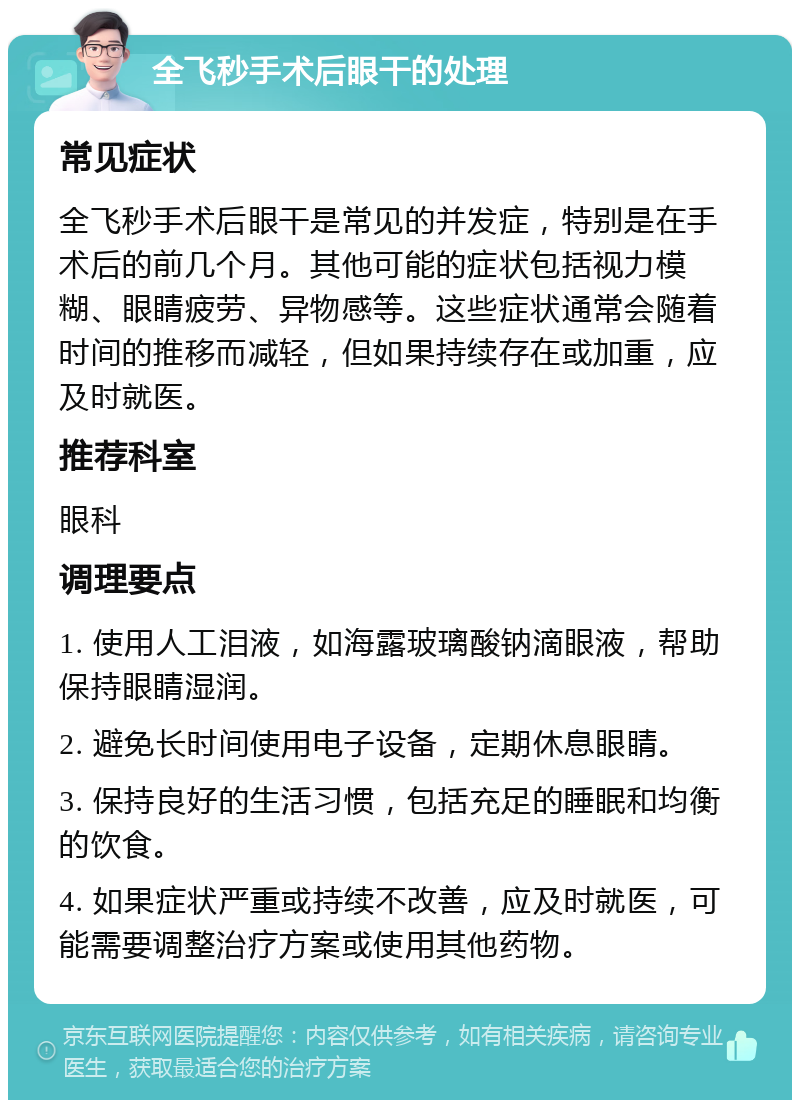 全飞秒手术后眼干的处理 常见症状 全飞秒手术后眼干是常见的并发症，特别是在手术后的前几个月。其他可能的症状包括视力模糊、眼睛疲劳、异物感等。这些症状通常会随着时间的推移而减轻，但如果持续存在或加重，应及时就医。 推荐科室 眼科 调理要点 1. 使用人工泪液，如海露玻璃酸钠滴眼液，帮助保持眼睛湿润。 2. 避免长时间使用电子设备，定期休息眼睛。 3. 保持良好的生活习惯，包括充足的睡眠和均衡的饮食。 4. 如果症状严重或持续不改善，应及时就医，可能需要调整治疗方案或使用其他药物。