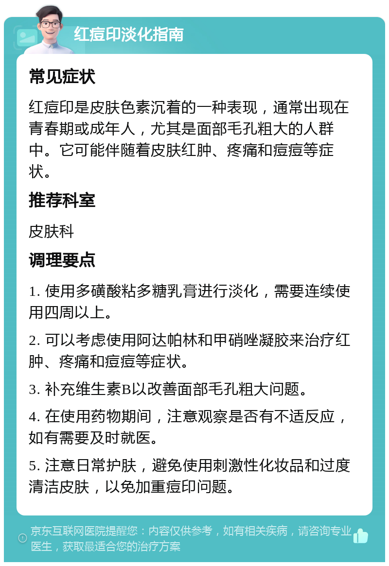 红痘印淡化指南 常见症状 红痘印是皮肤色素沉着的一种表现，通常出现在青春期或成年人，尤其是面部毛孔粗大的人群中。它可能伴随着皮肤红肿、疼痛和痘痘等症状。 推荐科室 皮肤科 调理要点 1. 使用多磺酸粘多糖乳膏进行淡化，需要连续使用四周以上。 2. 可以考虑使用阿达帕林和甲硝唑凝胶来治疗红肿、疼痛和痘痘等症状。 3. 补充维生素B以改善面部毛孔粗大问题。 4. 在使用药物期间，注意观察是否有不适反应，如有需要及时就医。 5. 注意日常护肤，避免使用刺激性化妆品和过度清洁皮肤，以免加重痘印问题。