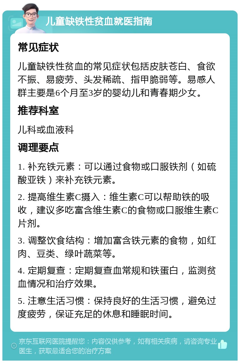 儿童缺铁性贫血就医指南 常见症状 儿童缺铁性贫血的常见症状包括皮肤苍白、食欲不振、易疲劳、头发稀疏、指甲脆弱等。易感人群主要是6个月至3岁的婴幼儿和青春期少女。 推荐科室 儿科或血液科 调理要点 1. 补充铁元素：可以通过食物或口服铁剂（如硫酸亚铁）来补充铁元素。 2. 提高维生素C摄入：维生素C可以帮助铁的吸收，建议多吃富含维生素C的食物或口服维生素C片剂。 3. 调整饮食结构：增加富含铁元素的食物，如红肉、豆类、绿叶蔬菜等。 4. 定期复查：定期复查血常规和铁蛋白，监测贫血情况和治疗效果。 5. 注意生活习惯：保持良好的生活习惯，避免过度疲劳，保证充足的休息和睡眠时间。