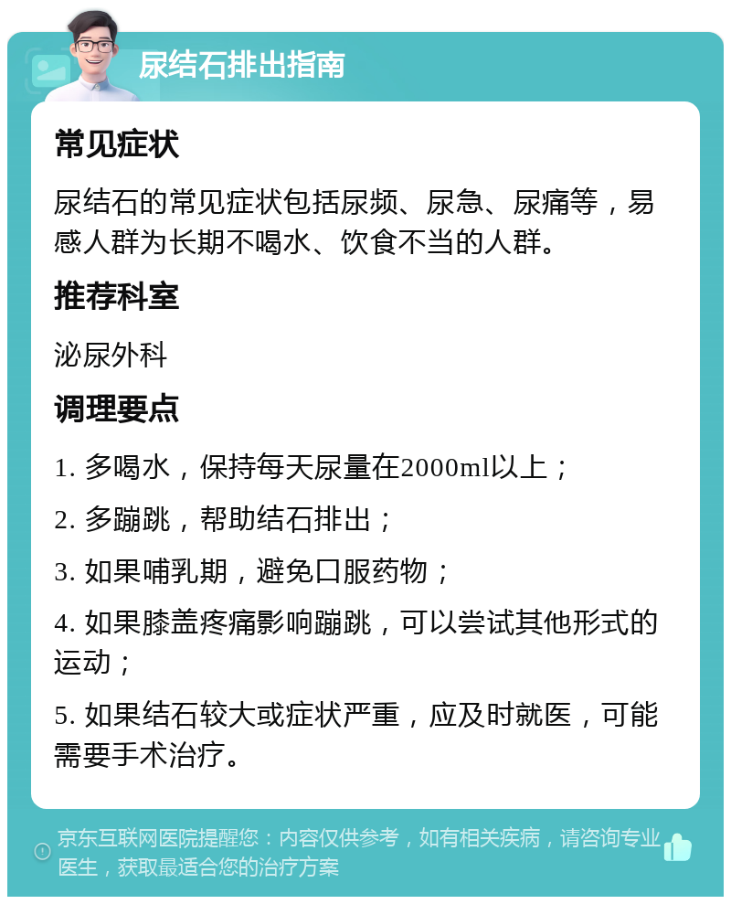 尿结石排出指南 常见症状 尿结石的常见症状包括尿频、尿急、尿痛等，易感人群为长期不喝水、饮食不当的人群。 推荐科室 泌尿外科 调理要点 1. 多喝水，保持每天尿量在2000ml以上； 2. 多蹦跳，帮助结石排出； 3. 如果哺乳期，避免口服药物； 4. 如果膝盖疼痛影响蹦跳，可以尝试其他形式的运动； 5. 如果结石较大或症状严重，应及时就医，可能需要手术治疗。