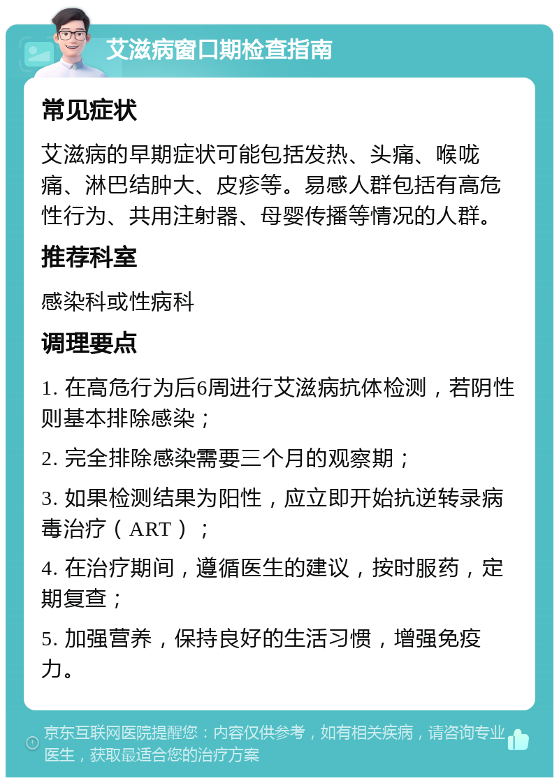 艾滋病窗口期检查指南 常见症状 艾滋病的早期症状可能包括发热、头痛、喉咙痛、淋巴结肿大、皮疹等。易感人群包括有高危性行为、共用注射器、母婴传播等情况的人群。 推荐科室 感染科或性病科 调理要点 1. 在高危行为后6周进行艾滋病抗体检测，若阴性则基本排除感染； 2. 完全排除感染需要三个月的观察期； 3. 如果检测结果为阳性，应立即开始抗逆转录病毒治疗（ART）； 4. 在治疗期间，遵循医生的建议，按时服药，定期复查； 5. 加强营养，保持良好的生活习惯，增强免疫力。