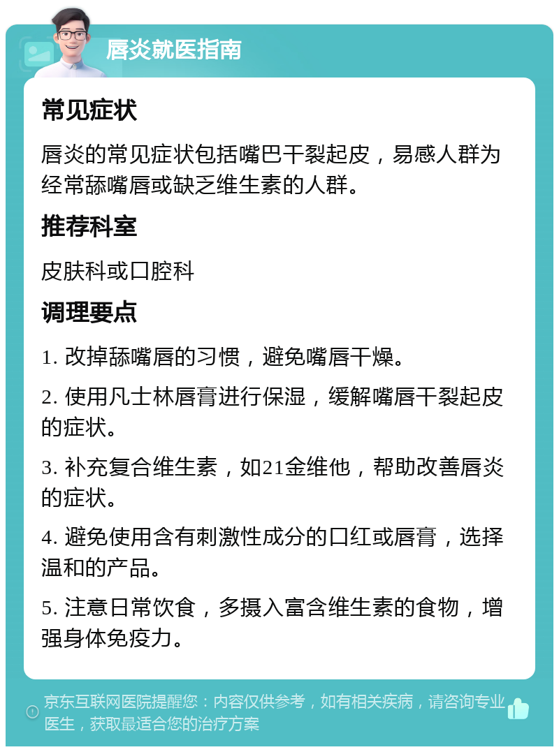 唇炎就医指南 常见症状 唇炎的常见症状包括嘴巴干裂起皮，易感人群为经常舔嘴唇或缺乏维生素的人群。 推荐科室 皮肤科或口腔科 调理要点 1. 改掉舔嘴唇的习惯，避免嘴唇干燥。 2. 使用凡士林唇膏进行保湿，缓解嘴唇干裂起皮的症状。 3. 补充复合维生素，如21金维他，帮助改善唇炎的症状。 4. 避免使用含有刺激性成分的口红或唇膏，选择温和的产品。 5. 注意日常饮食，多摄入富含维生素的食物，增强身体免疫力。