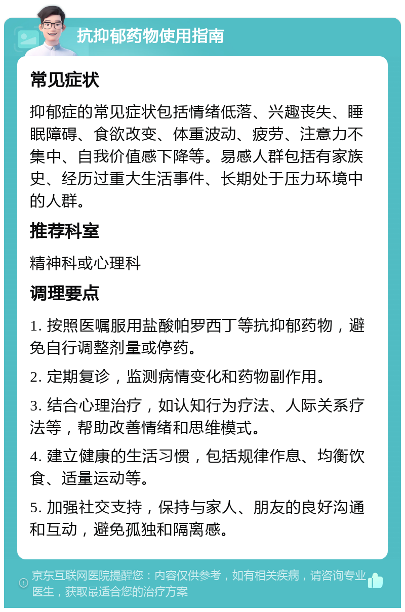 抗抑郁药物使用指南 常见症状 抑郁症的常见症状包括情绪低落、兴趣丧失、睡眠障碍、食欲改变、体重波动、疲劳、注意力不集中、自我价值感下降等。易感人群包括有家族史、经历过重大生活事件、长期处于压力环境中的人群。 推荐科室 精神科或心理科 调理要点 1. 按照医嘱服用盐酸帕罗西丁等抗抑郁药物，避免自行调整剂量或停药。 2. 定期复诊，监测病情变化和药物副作用。 3. 结合心理治疗，如认知行为疗法、人际关系疗法等，帮助改善情绪和思维模式。 4. 建立健康的生活习惯，包括规律作息、均衡饮食、适量运动等。 5. 加强社交支持，保持与家人、朋友的良好沟通和互动，避免孤独和隔离感。