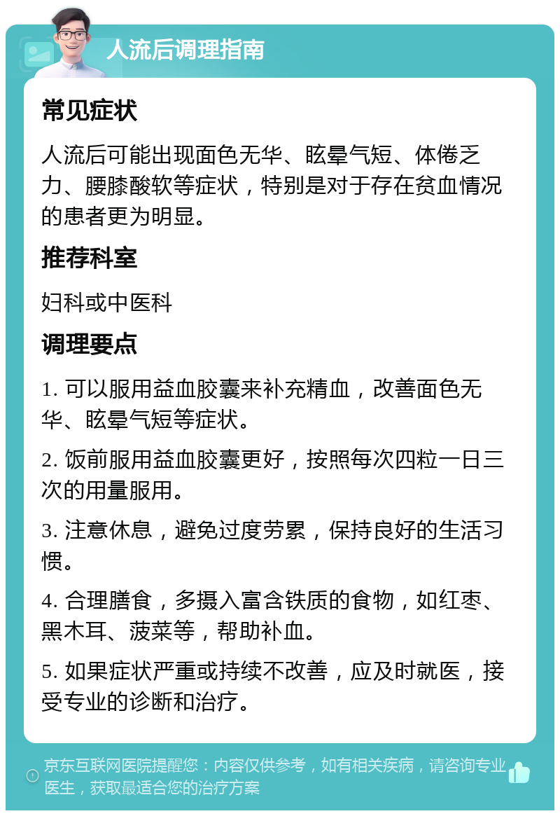 人流后调理指南 常见症状 人流后可能出现面色无华、眩晕气短、体倦乏力、腰膝酸软等症状，特别是对于存在贫血情况的患者更为明显。 推荐科室 妇科或中医科 调理要点 1. 可以服用益血胶囊来补充精血，改善面色无华、眩晕气短等症状。 2. 饭前服用益血胶囊更好，按照每次四粒一日三次的用量服用。 3. 注意休息，避免过度劳累，保持良好的生活习惯。 4. 合理膳食，多摄入富含铁质的食物，如红枣、黑木耳、菠菜等，帮助补血。 5. 如果症状严重或持续不改善，应及时就医，接受专业的诊断和治疗。