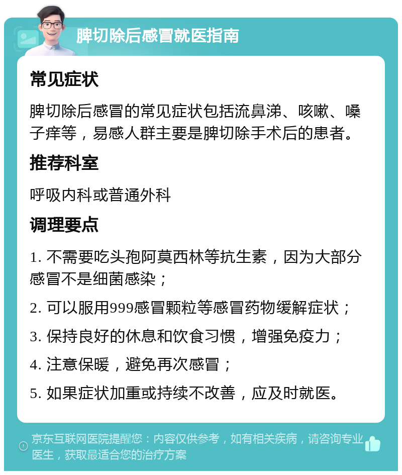 脾切除后感冒就医指南 常见症状 脾切除后感冒的常见症状包括流鼻涕、咳嗽、嗓子痒等，易感人群主要是脾切除手术后的患者。 推荐科室 呼吸内科或普通外科 调理要点 1. 不需要吃头孢阿莫西林等抗生素，因为大部分感冒不是细菌感染； 2. 可以服用999感冒颗粒等感冒药物缓解症状； 3. 保持良好的休息和饮食习惯，增强免疫力； 4. 注意保暖，避免再次感冒； 5. 如果症状加重或持续不改善，应及时就医。