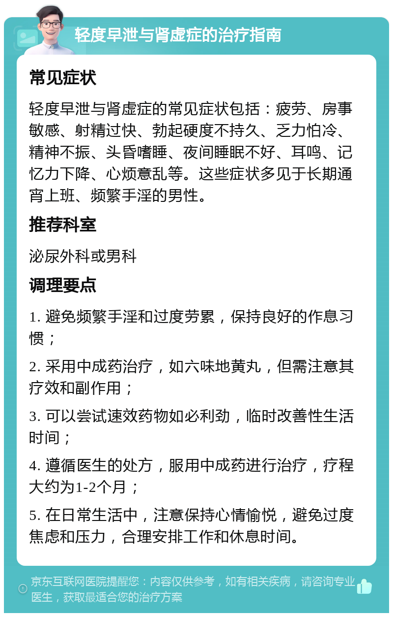 轻度早泄与肾虚症的治疗指南 常见症状 轻度早泄与肾虚症的常见症状包括：疲劳、房事敏感、射精过快、勃起硬度不持久、乏力怕冷、精神不振、头昏嗜睡、夜间睡眠不好、耳鸣、记忆力下降、心烦意乱等。这些症状多见于长期通宵上班、频繁手淫的男性。 推荐科室 泌尿外科或男科 调理要点 1. 避免频繁手淫和过度劳累，保持良好的作息习惯； 2. 采用中成药治疗，如六味地黄丸，但需注意其疗效和副作用； 3. 可以尝试速效药物如必利劲，临时改善性生活时间； 4. 遵循医生的处方，服用中成药进行治疗，疗程大约为1-2个月； 5. 在日常生活中，注意保持心情愉悦，避免过度焦虑和压力，合理安排工作和休息时间。