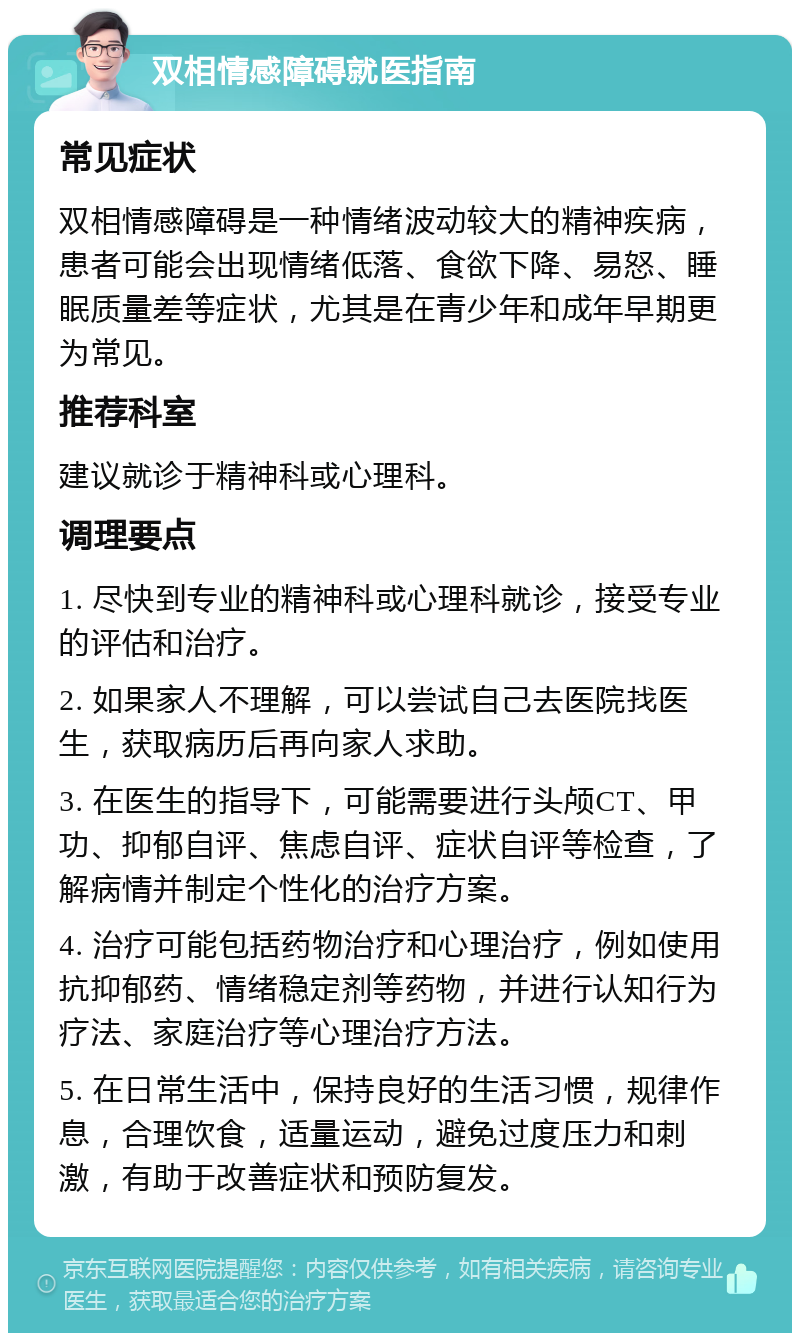 双相情感障碍就医指南 常见症状 双相情感障碍是一种情绪波动较大的精神疾病，患者可能会出现情绪低落、食欲下降、易怒、睡眠质量差等症状，尤其是在青少年和成年早期更为常见。 推荐科室 建议就诊于精神科或心理科。 调理要点 1. 尽快到专业的精神科或心理科就诊，接受专业的评估和治疗。 2. 如果家人不理解，可以尝试自己去医院找医生，获取病历后再向家人求助。 3. 在医生的指导下，可能需要进行头颅CT、甲功、抑郁自评、焦虑自评、症状自评等检查，了解病情并制定个性化的治疗方案。 4. 治疗可能包括药物治疗和心理治疗，例如使用抗抑郁药、情绪稳定剂等药物，并进行认知行为疗法、家庭治疗等心理治疗方法。 5. 在日常生活中，保持良好的生活习惯，规律作息，合理饮食，适量运动，避免过度压力和刺激，有助于改善症状和预防复发。