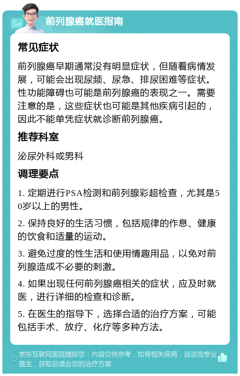 前列腺癌就医指南 常见症状 前列腺癌早期通常没有明显症状，但随着病情发展，可能会出现尿频、尿急、排尿困难等症状。性功能障碍也可能是前列腺癌的表现之一。需要注意的是，这些症状也可能是其他疾病引起的，因此不能单凭症状就诊断前列腺癌。 推荐科室 泌尿外科或男科 调理要点 1. 定期进行PSA检测和前列腺彩超检查，尤其是50岁以上的男性。 2. 保持良好的生活习惯，包括规律的作息、健康的饮食和适量的运动。 3. 避免过度的性生活和使用情趣用品，以免对前列腺造成不必要的刺激。 4. 如果出现任何前列腺癌相关的症状，应及时就医，进行详细的检查和诊断。 5. 在医生的指导下，选择合适的治疗方案，可能包括手术、放疗、化疗等多种方法。