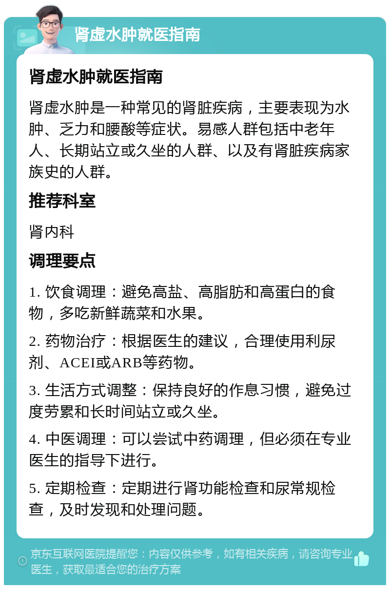 肾虚水肿就医指南 肾虚水肿就医指南 肾虚水肿是一种常见的肾脏疾病，主要表现为水肿、乏力和腰酸等症状。易感人群包括中老年人、长期站立或久坐的人群、以及有肾脏疾病家族史的人群。 推荐科室 肾内科 调理要点 1. 饮食调理：避免高盐、高脂肪和高蛋白的食物，多吃新鲜蔬菜和水果。 2. 药物治疗：根据医生的建议，合理使用利尿剂、ACEI或ARB等药物。 3. 生活方式调整：保持良好的作息习惯，避免过度劳累和长时间站立或久坐。 4. 中医调理：可以尝试中药调理，但必须在专业医生的指导下进行。 5. 定期检查：定期进行肾功能检查和尿常规检查，及时发现和处理问题。