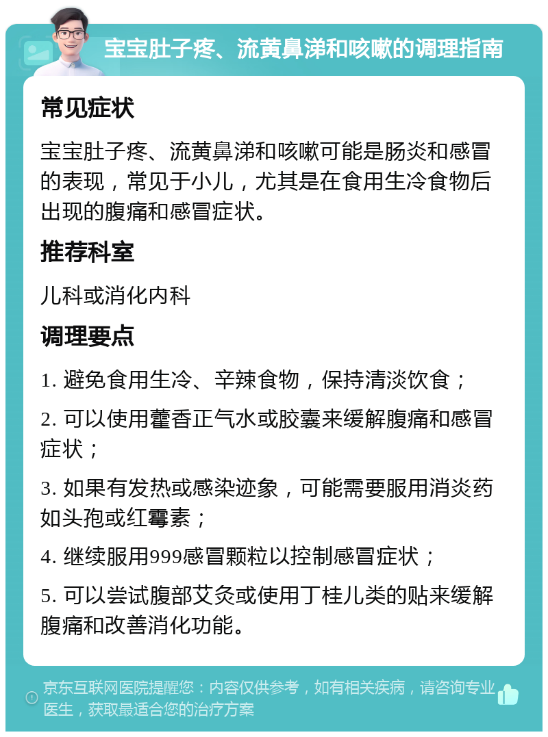 宝宝肚子疼、流黄鼻涕和咳嗽的调理指南 常见症状 宝宝肚子疼、流黄鼻涕和咳嗽可能是肠炎和感冒的表现，常见于小儿，尤其是在食用生冷食物后出现的腹痛和感冒症状。 推荐科室 儿科或消化内科 调理要点 1. 避免食用生冷、辛辣食物，保持清淡饮食； 2. 可以使用藿香正气水或胶囊来缓解腹痛和感冒症状； 3. 如果有发热或感染迹象，可能需要服用消炎药如头孢或红霉素； 4. 继续服用999感冒颗粒以控制感冒症状； 5. 可以尝试腹部艾灸或使用丁桂儿类的贴来缓解腹痛和改善消化功能。