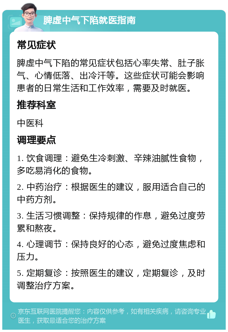 脾虚中气下陷就医指南 常见症状 脾虚中气下陷的常见症状包括心率失常、肚子胀气、心情低落、出冷汗等。这些症状可能会影响患者的日常生活和工作效率，需要及时就医。 推荐科室 中医科 调理要点 1. 饮食调理：避免生冷刺激、辛辣油腻性食物，多吃易消化的食物。 2. 中药治疗：根据医生的建议，服用适合自己的中药方剂。 3. 生活习惯调整：保持规律的作息，避免过度劳累和熬夜。 4. 心理调节：保持良好的心态，避免过度焦虑和压力。 5. 定期复诊：按照医生的建议，定期复诊，及时调整治疗方案。