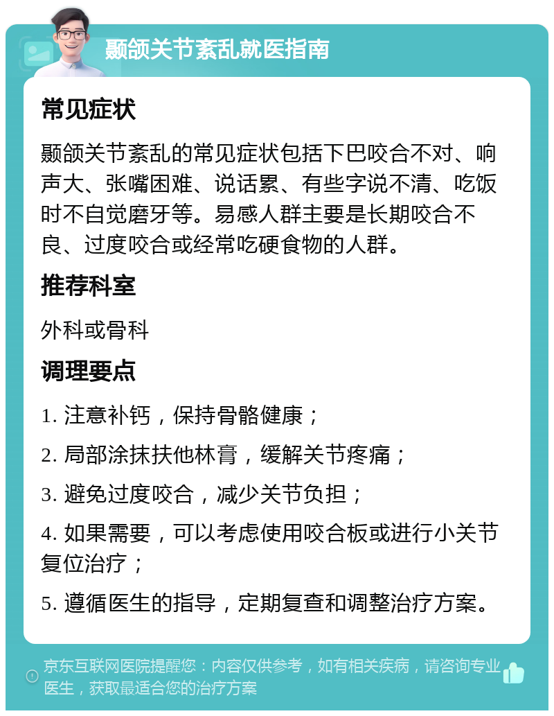 颞颌关节紊乱就医指南 常见症状 颞颌关节紊乱的常见症状包括下巴咬合不对、响声大、张嘴困难、说话累、有些字说不清、吃饭时不自觉磨牙等。易感人群主要是长期咬合不良、过度咬合或经常吃硬食物的人群。 推荐科室 外科或骨科 调理要点 1. 注意补钙，保持骨骼健康； 2. 局部涂抹扶他林膏，缓解关节疼痛； 3. 避免过度咬合，减少关节负担； 4. 如果需要，可以考虑使用咬合板或进行小关节复位治疗； 5. 遵循医生的指导，定期复查和调整治疗方案。