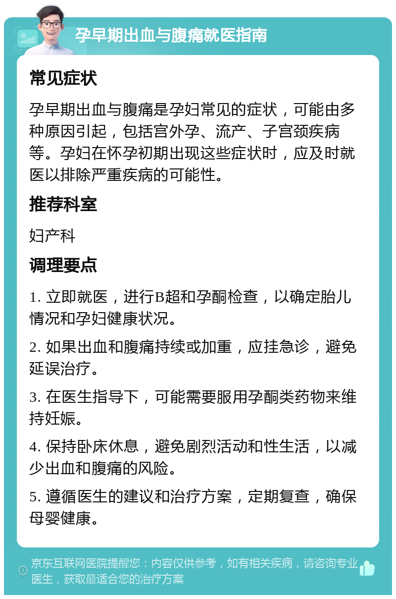 孕早期出血与腹痛就医指南 常见症状 孕早期出血与腹痛是孕妇常见的症状，可能由多种原因引起，包括宫外孕、流产、子宫颈疾病等。孕妇在怀孕初期出现这些症状时，应及时就医以排除严重疾病的可能性。 推荐科室 妇产科 调理要点 1. 立即就医，进行B超和孕酮检查，以确定胎儿情况和孕妇健康状况。 2. 如果出血和腹痛持续或加重，应挂急诊，避免延误治疗。 3. 在医生指导下，可能需要服用孕酮类药物来维持妊娠。 4. 保持卧床休息，避免剧烈活动和性生活，以减少出血和腹痛的风险。 5. 遵循医生的建议和治疗方案，定期复查，确保母婴健康。