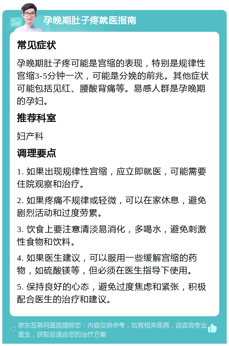 孕晚期肚子疼就医指南 常见症状 孕晚期肚子疼可能是宫缩的表现，特别是规律性宫缩3-5分钟一次，可能是分娩的前兆。其他症状可能包括见红、腰酸背痛等。易感人群是孕晚期的孕妇。 推荐科室 妇产科 调理要点 1. 如果出现规律性宫缩，应立即就医，可能需要住院观察和治疗。 2. 如果疼痛不规律或轻微，可以在家休息，避免剧烈活动和过度劳累。 3. 饮食上要注意清淡易消化，多喝水，避免刺激性食物和饮料。 4. 如果医生建议，可以服用一些缓解宫缩的药物，如硫酸镁等，但必须在医生指导下使用。 5. 保持良好的心态，避免过度焦虑和紧张，积极配合医生的治疗和建议。