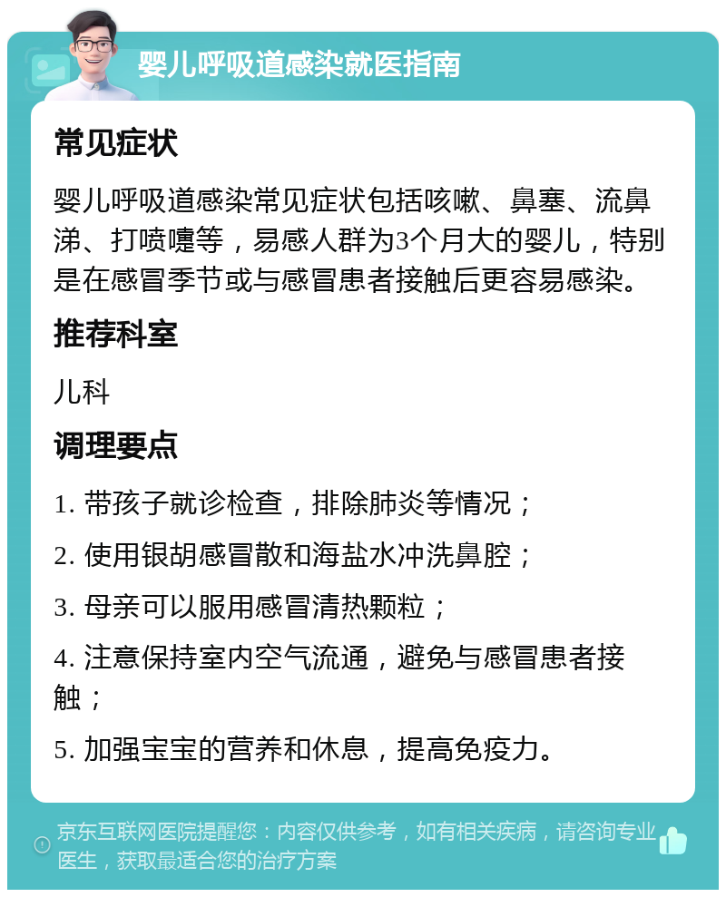 婴儿呼吸道感染就医指南 常见症状 婴儿呼吸道感染常见症状包括咳嗽、鼻塞、流鼻涕、打喷嚏等，易感人群为3个月大的婴儿，特别是在感冒季节或与感冒患者接触后更容易感染。 推荐科室 儿科 调理要点 1. 带孩子就诊检查，排除肺炎等情况； 2. 使用银胡感冒散和海盐水冲洗鼻腔； 3. 母亲可以服用感冒清热颗粒； 4. 注意保持室内空气流通，避免与感冒患者接触； 5. 加强宝宝的营养和休息，提高免疫力。