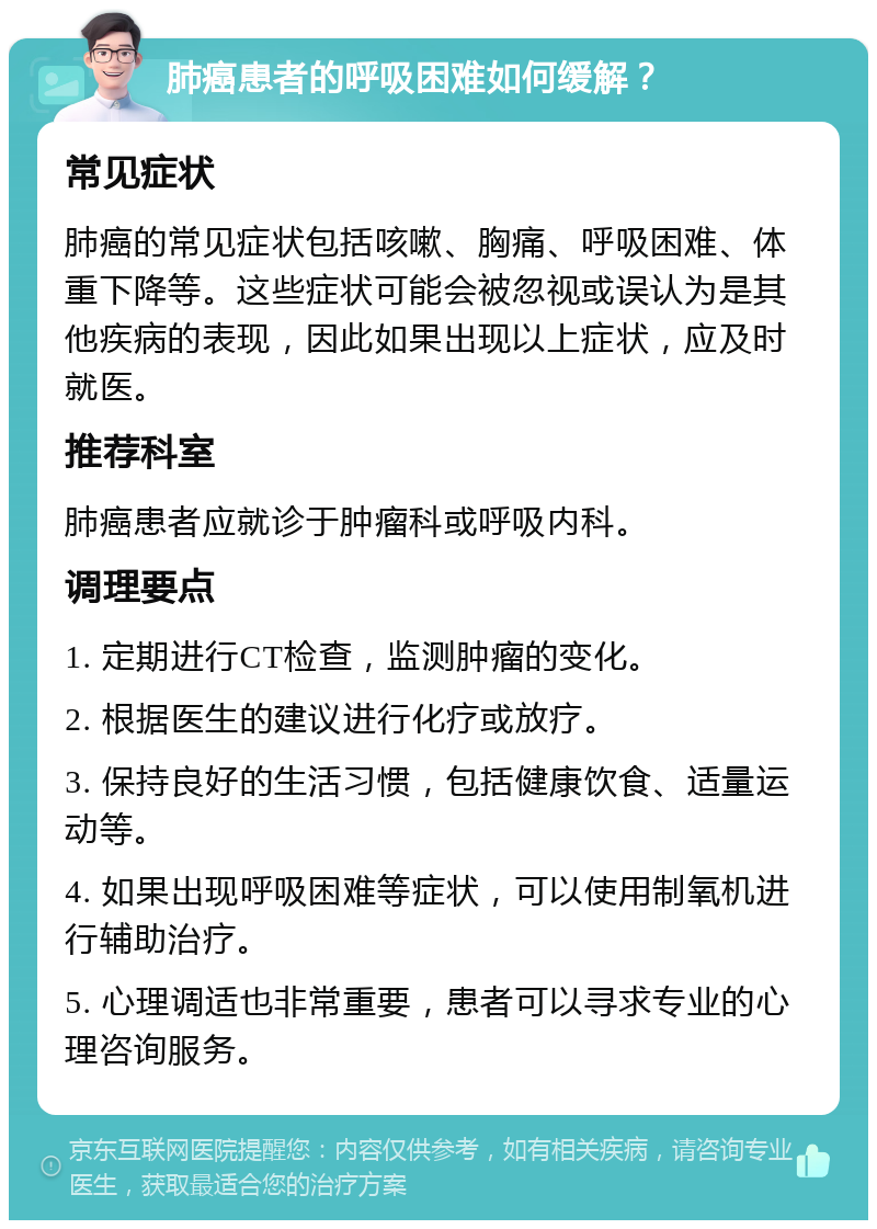 肺癌患者的呼吸困难如何缓解？ 常见症状 肺癌的常见症状包括咳嗽、胸痛、呼吸困难、体重下降等。这些症状可能会被忽视或误认为是其他疾病的表现，因此如果出现以上症状，应及时就医。 推荐科室 肺癌患者应就诊于肿瘤科或呼吸内科。 调理要点 1. 定期进行CT检查，监测肿瘤的变化。 2. 根据医生的建议进行化疗或放疗。 3. 保持良好的生活习惯，包括健康饮食、适量运动等。 4. 如果出现呼吸困难等症状，可以使用制氧机进行辅助治疗。 5. 心理调适也非常重要，患者可以寻求专业的心理咨询服务。