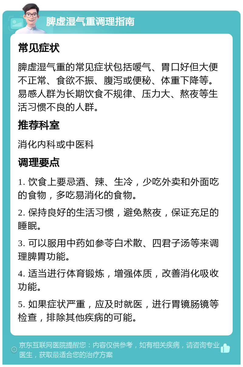 脾虚湿气重调理指南 常见症状 脾虚湿气重的常见症状包括嗳气、胃口好但大便不正常、食欲不振、腹泻或便秘、体重下降等。易感人群为长期饮食不规律、压力大、熬夜等生活习惯不良的人群。 推荐科室 消化内科或中医科 调理要点 1. 饮食上要忌酒、辣、生冷，少吃外卖和外面吃的食物，多吃易消化的食物。 2. 保持良好的生活习惯，避免熬夜，保证充足的睡眠。 3. 可以服用中药如参苓白术散、四君子汤等来调理脾胃功能。 4. 适当进行体育锻炼，增强体质，改善消化吸收功能。 5. 如果症状严重，应及时就医，进行胃镜肠镜等检查，排除其他疾病的可能。