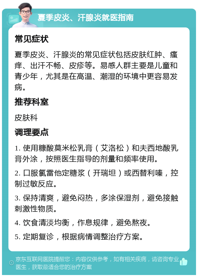 夏季皮炎、汗腺炎就医指南 常见症状 夏季皮炎、汗腺炎的常见症状包括皮肤红肿、瘙痒、出汗不畅、皮疹等。易感人群主要是儿童和青少年，尤其是在高温、潮湿的环境中更容易发病。 推荐科室 皮肤科 调理要点 1. 使用糠酸莫米松乳膏（艾洛松）和夫西地酸乳膏外涂，按照医生指导的剂量和频率使用。 2. 口服氯雷他定糖浆（开瑞坦）或西替利嗪，控制过敏反应。 3. 保持清爽，避免闷热，多涂保湿剂，避免接触刺激性物质。 4. 饮食清淡均衡，作息规律，避免熬夜。 5. 定期复诊，根据病情调整治疗方案。