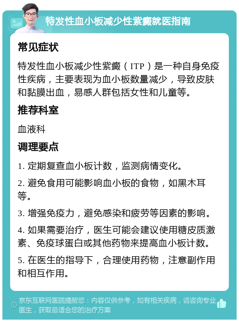 特发性血小板减少性紫癜就医指南 常见症状 特发性血小板减少性紫癜（ITP）是一种自身免疫性疾病，主要表现为血小板数量减少，导致皮肤和黏膜出血，易感人群包括女性和儿童等。 推荐科室 血液科 调理要点 1. 定期复查血小板计数，监测病情变化。 2. 避免食用可能影响血小板的食物，如黑木耳等。 3. 增强免疫力，避免感染和疲劳等因素的影响。 4. 如果需要治疗，医生可能会建议使用糖皮质激素、免疫球蛋白或其他药物来提高血小板计数。 5. 在医生的指导下，合理使用药物，注意副作用和相互作用。