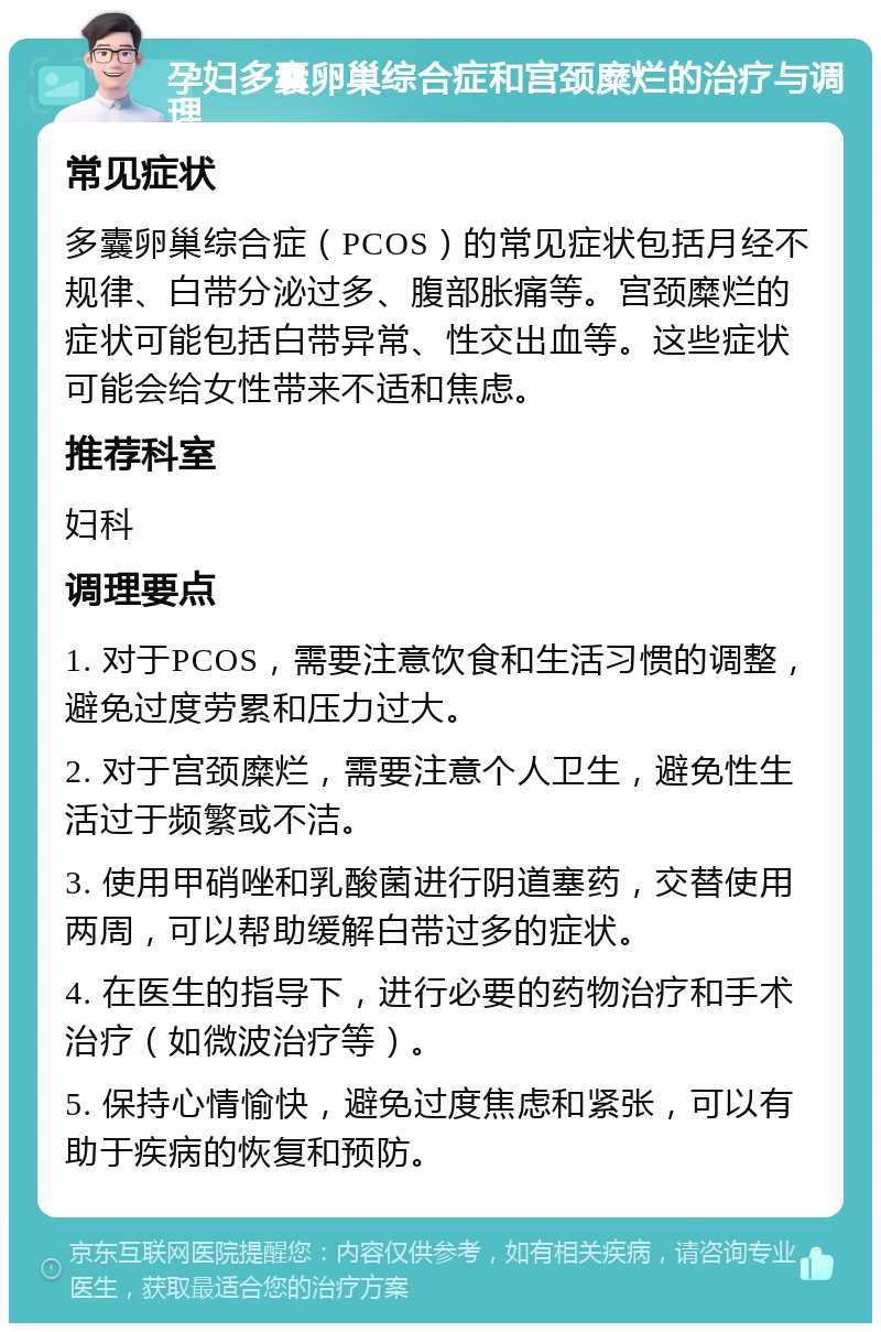 孕妇多囊卵巢综合症和宫颈糜烂的治疗与调理 常见症状 多囊卵巢综合症（PCOS）的常见症状包括月经不规律、白带分泌过多、腹部胀痛等。宫颈糜烂的症状可能包括白带异常、性交出血等。这些症状可能会给女性带来不适和焦虑。 推荐科室 妇科 调理要点 1. 对于PCOS，需要注意饮食和生活习惯的调整，避免过度劳累和压力过大。 2. 对于宫颈糜烂，需要注意个人卫生，避免性生活过于频繁或不洁。 3. 使用甲硝唑和乳酸菌进行阴道塞药，交替使用两周，可以帮助缓解白带过多的症状。 4. 在医生的指导下，进行必要的药物治疗和手术治疗（如微波治疗等）。 5. 保持心情愉快，避免过度焦虑和紧张，可以有助于疾病的恢复和预防。