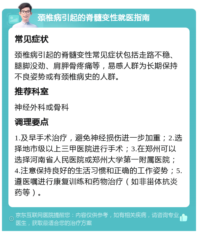 颈椎病引起的脊髓变性就医指南 常见症状 颈椎病引起的脊髓变性常见症状包括走路不稳、腿脚没劲、肩胛骨疼痛等，易感人群为长期保持不良姿势或有颈椎病史的人群。 推荐科室 神经外科或骨科 调理要点 1.及早手术治疗，避免神经损伤进一步加重；2.选择地市级以上三甲医院进行手术；3.在郑州可以选择河南省人民医院或郑州大学第一附属医院；4.注意保持良好的生活习惯和正确的工作姿势；5.遵医嘱进行康复训练和药物治疗（如非甾体抗炎药等）。