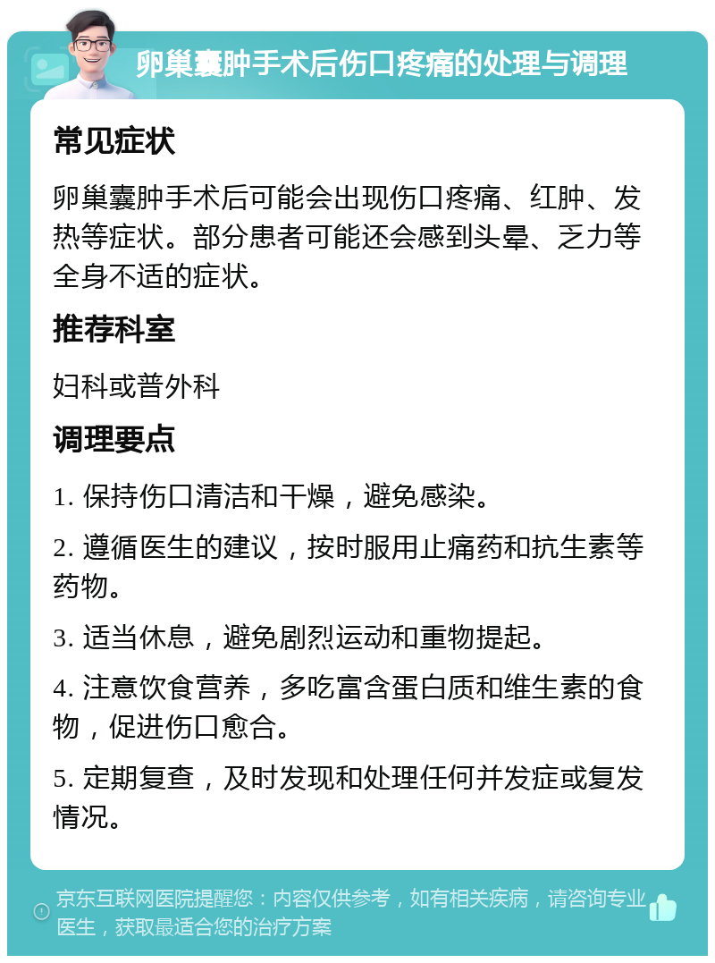 卵巢囊肿手术后伤口疼痛的处理与调理 常见症状 卵巢囊肿手术后可能会出现伤口疼痛、红肿、发热等症状。部分患者可能还会感到头晕、乏力等全身不适的症状。 推荐科室 妇科或普外科 调理要点 1. 保持伤口清洁和干燥，避免感染。 2. 遵循医生的建议，按时服用止痛药和抗生素等药物。 3. 适当休息，避免剧烈运动和重物提起。 4. 注意饮食营养，多吃富含蛋白质和维生素的食物，促进伤口愈合。 5. 定期复查，及时发现和处理任何并发症或复发情况。