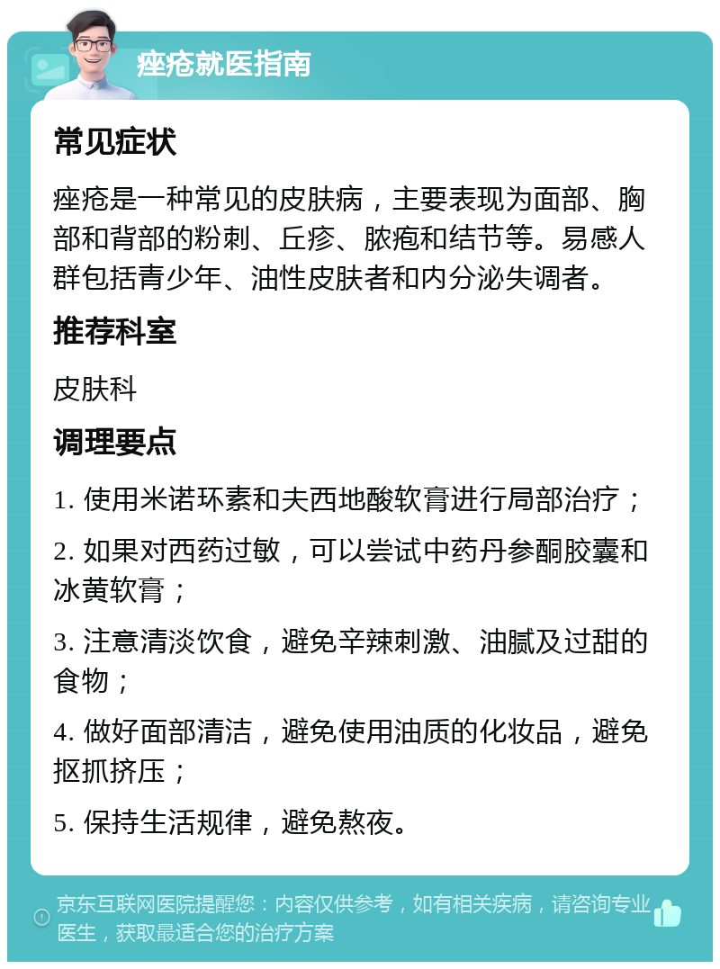 痤疮就医指南 常见症状 痤疮是一种常见的皮肤病，主要表现为面部、胸部和背部的粉刺、丘疹、脓疱和结节等。易感人群包括青少年、油性皮肤者和内分泌失调者。 推荐科室 皮肤科 调理要点 1. 使用米诺环素和夫西地酸软膏进行局部治疗； 2. 如果对西药过敏，可以尝试中药丹参酮胶囊和冰黄软膏； 3. 注意清淡饮食，避免辛辣刺激、油腻及过甜的食物； 4. 做好面部清洁，避免使用油质的化妆品，避免抠抓挤压； 5. 保持生活规律，避免熬夜。