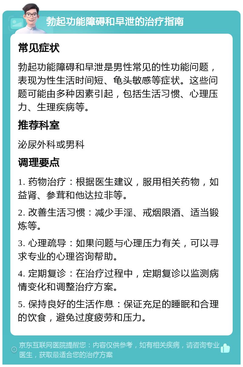 勃起功能障碍和早泄的治疗指南 常见症状 勃起功能障碍和早泄是男性常见的性功能问题，表现为性生活时间短、龟头敏感等症状。这些问题可能由多种因素引起，包括生活习惯、心理压力、生理疾病等。 推荐科室 泌尿外科或男科 调理要点 1. 药物治疗：根据医生建议，服用相关药物，如益肾、参茸和他达拉非等。 2. 改善生活习惯：减少手淫、戒烟限酒、适当锻炼等。 3. 心理疏导：如果问题与心理压力有关，可以寻求专业的心理咨询帮助。 4. 定期复诊：在治疗过程中，定期复诊以监测病情变化和调整治疗方案。 5. 保持良好的生活作息：保证充足的睡眠和合理的饮食，避免过度疲劳和压力。