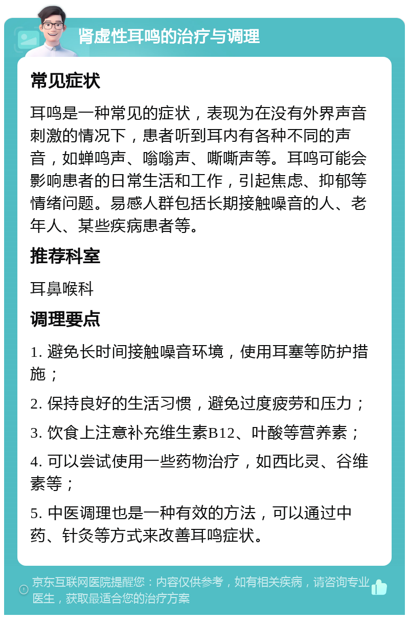 肾虚性耳鸣的治疗与调理 常见症状 耳鸣是一种常见的症状，表现为在没有外界声音刺激的情况下，患者听到耳内有各种不同的声音，如蝉鸣声、嗡嗡声、嘶嘶声等。耳鸣可能会影响患者的日常生活和工作，引起焦虑、抑郁等情绪问题。易感人群包括长期接触噪音的人、老年人、某些疾病患者等。 推荐科室 耳鼻喉科 调理要点 1. 避免长时间接触噪音环境，使用耳塞等防护措施； 2. 保持良好的生活习惯，避免过度疲劳和压力； 3. 饮食上注意补充维生素B12、叶酸等营养素； 4. 可以尝试使用一些药物治疗，如西比灵、谷维素等； 5. 中医调理也是一种有效的方法，可以通过中药、针灸等方式来改善耳鸣症状。