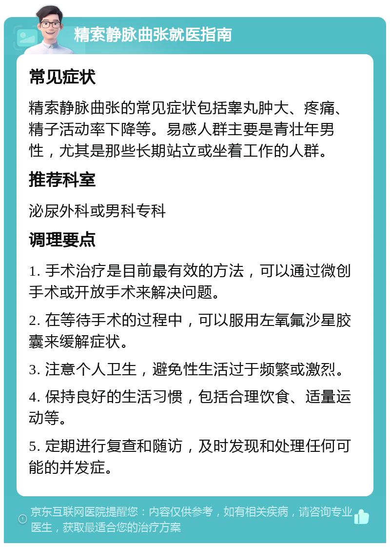 精索静脉曲张就医指南 常见症状 精索静脉曲张的常见症状包括睾丸肿大、疼痛、精子活动率下降等。易感人群主要是青壮年男性，尤其是那些长期站立或坐着工作的人群。 推荐科室 泌尿外科或男科专科 调理要点 1. 手术治疗是目前最有效的方法，可以通过微创手术或开放手术来解决问题。 2. 在等待手术的过程中，可以服用左氧氟沙星胶囊来缓解症状。 3. 注意个人卫生，避免性生活过于频繁或激烈。 4. 保持良好的生活习惯，包括合理饮食、适量运动等。 5. 定期进行复查和随访，及时发现和处理任何可能的并发症。