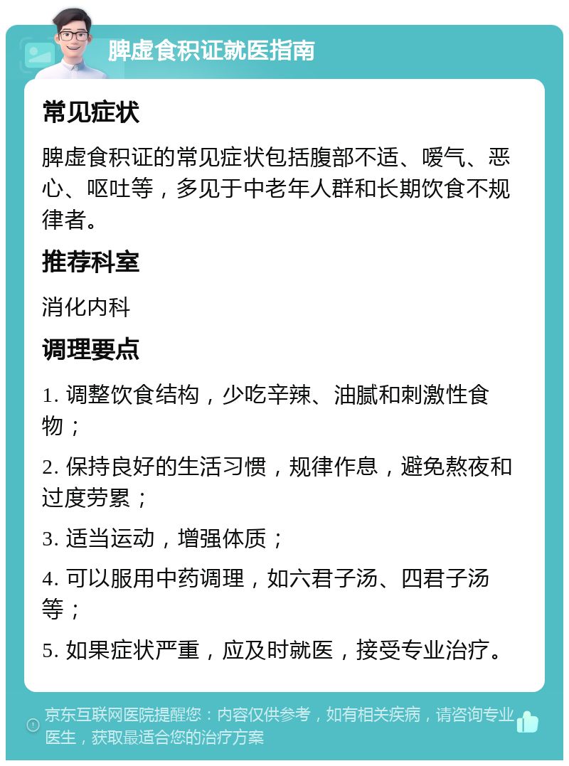 脾虚食积证就医指南 常见症状 脾虚食积证的常见症状包括腹部不适、嗳气、恶心、呕吐等，多见于中老年人群和长期饮食不规律者。 推荐科室 消化内科 调理要点 1. 调整饮食结构，少吃辛辣、油腻和刺激性食物； 2. 保持良好的生活习惯，规律作息，避免熬夜和过度劳累； 3. 适当运动，增强体质； 4. 可以服用中药调理，如六君子汤、四君子汤等； 5. 如果症状严重，应及时就医，接受专业治疗。