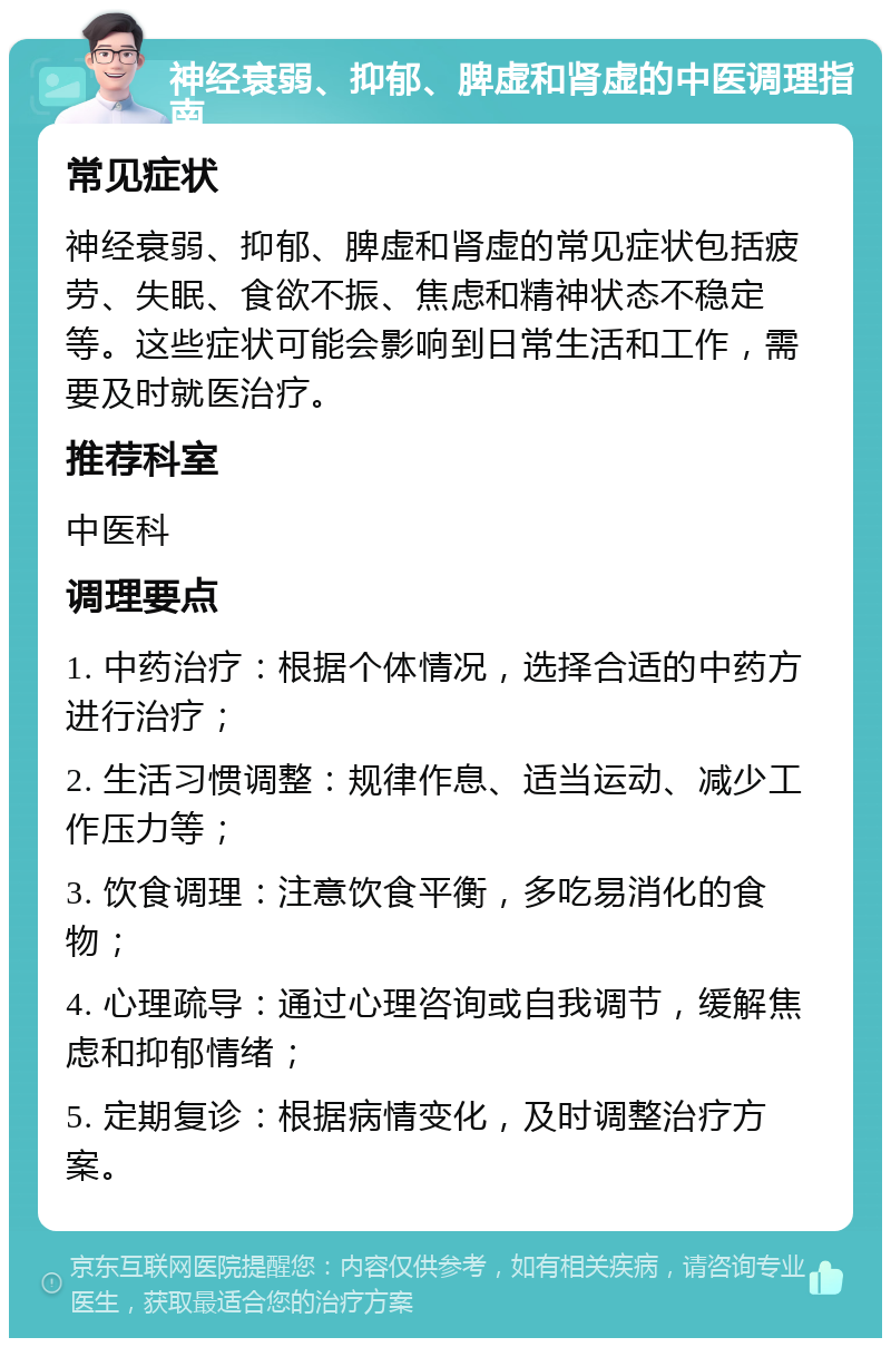 神经衰弱、抑郁、脾虚和肾虚的中医调理指南 常见症状 神经衰弱、抑郁、脾虚和肾虚的常见症状包括疲劳、失眠、食欲不振、焦虑和精神状态不稳定等。这些症状可能会影响到日常生活和工作，需要及时就医治疗。 推荐科室 中医科 调理要点 1. 中药治疗：根据个体情况，选择合适的中药方进行治疗； 2. 生活习惯调整：规律作息、适当运动、减少工作压力等； 3. 饮食调理：注意饮食平衡，多吃易消化的食物； 4. 心理疏导：通过心理咨询或自我调节，缓解焦虑和抑郁情绪； 5. 定期复诊：根据病情变化，及时调整治疗方案。