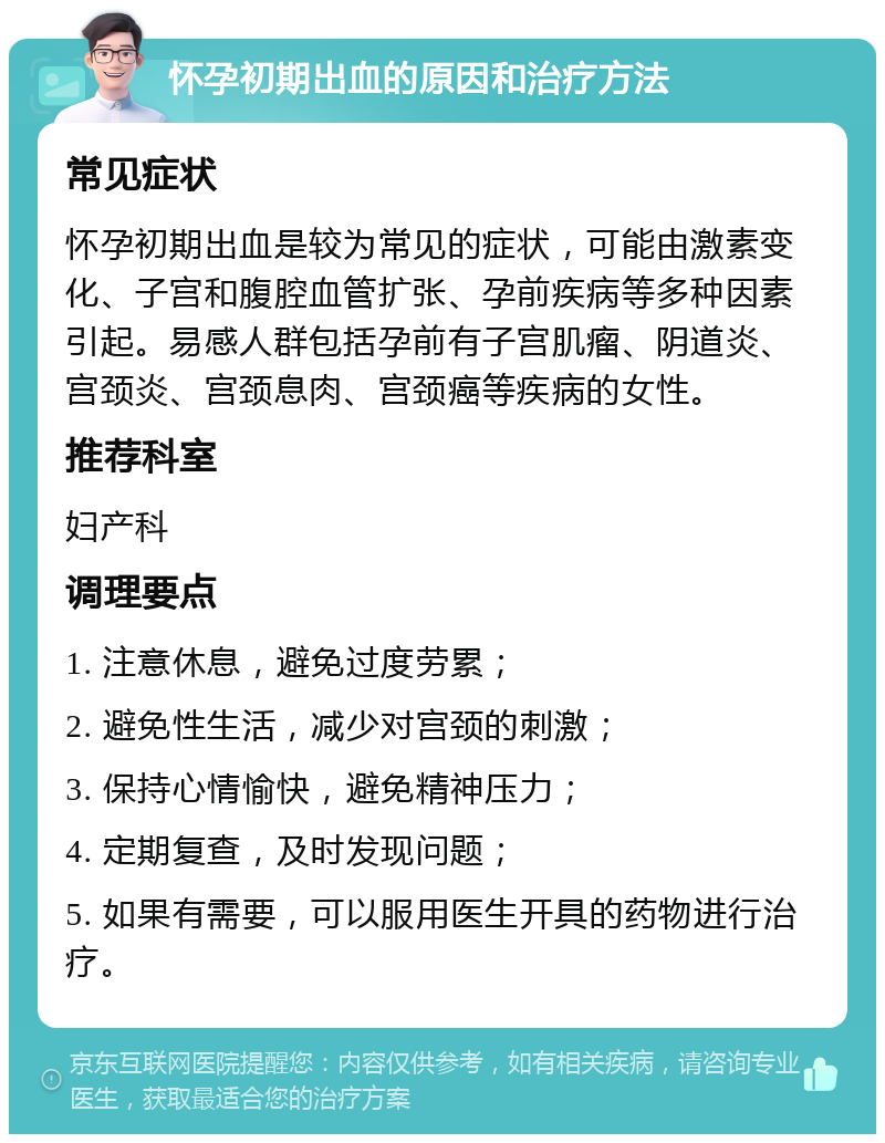 怀孕初期出血的原因和治疗方法 常见症状 怀孕初期出血是较为常见的症状，可能由激素变化、子宫和腹腔血管扩张、孕前疾病等多种因素引起。易感人群包括孕前有子宫肌瘤、阴道炎、宫颈炎、宫颈息肉、宫颈癌等疾病的女性。 推荐科室 妇产科 调理要点 1. 注意休息，避免过度劳累； 2. 避免性生活，减少对宫颈的刺激； 3. 保持心情愉快，避免精神压力； 4. 定期复查，及时发现问题； 5. 如果有需要，可以服用医生开具的药物进行治疗。