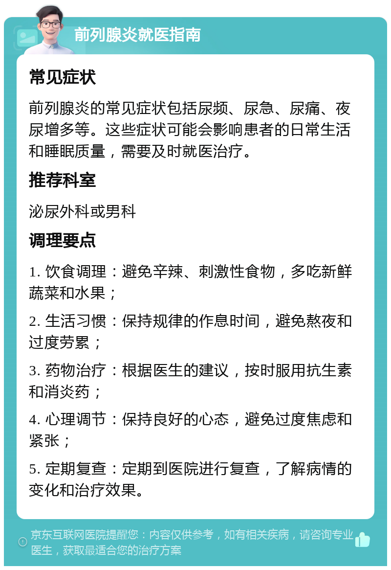 前列腺炎就医指南 常见症状 前列腺炎的常见症状包括尿频、尿急、尿痛、夜尿增多等。这些症状可能会影响患者的日常生活和睡眠质量，需要及时就医治疗。 推荐科室 泌尿外科或男科 调理要点 1. 饮食调理：避免辛辣、刺激性食物，多吃新鲜蔬菜和水果； 2. 生活习惯：保持规律的作息时间，避免熬夜和过度劳累； 3. 药物治疗：根据医生的建议，按时服用抗生素和消炎药； 4. 心理调节：保持良好的心态，避免过度焦虑和紧张； 5. 定期复查：定期到医院进行复查，了解病情的变化和治疗效果。