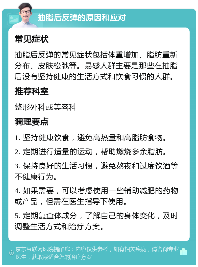 抽脂后反弹的原因和应对 常见症状 抽脂后反弹的常见症状包括体重增加、脂肪重新分布、皮肤松弛等。易感人群主要是那些在抽脂后没有坚持健康的生活方式和饮食习惯的人群。 推荐科室 整形外科或美容科 调理要点 1. 坚持健康饮食，避免高热量和高脂肪食物。 2. 定期进行适量的运动，帮助燃烧多余脂肪。 3. 保持良好的生活习惯，避免熬夜和过度饮酒等不健康行为。 4. 如果需要，可以考虑使用一些辅助减肥的药物或产品，但需在医生指导下使用。 5. 定期复查体成分，了解自己的身体变化，及时调整生活方式和治疗方案。