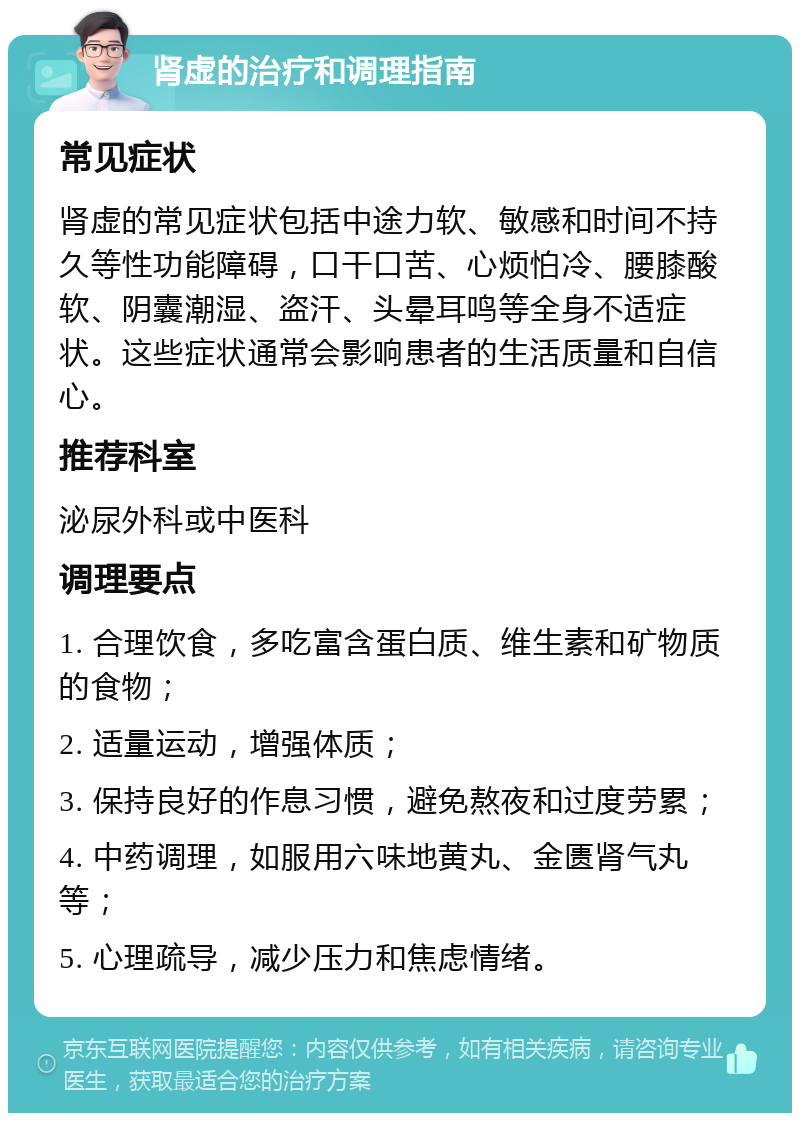 肾虚的治疗和调理指南 常见症状 肾虚的常见症状包括中途力软、敏感和时间不持久等性功能障碍，口干口苦、心烦怕冷、腰膝酸软、阴囊潮湿、盗汗、头晕耳鸣等全身不适症状。这些症状通常会影响患者的生活质量和自信心。 推荐科室 泌尿外科或中医科 调理要点 1. 合理饮食，多吃富含蛋白质、维生素和矿物质的食物； 2. 适量运动，增强体质； 3. 保持良好的作息习惯，避免熬夜和过度劳累； 4. 中药调理，如服用六味地黄丸、金匮肾气丸等； 5. 心理疏导，减少压力和焦虑情绪。