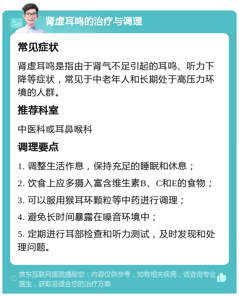 肾虚耳鸣的治疗与调理 常见症状 肾虚耳鸣是指由于肾气不足引起的耳鸣、听力下降等症状，常见于中老年人和长期处于高压力环境的人群。 推荐科室 中医科或耳鼻喉科 调理要点 1. 调整生活作息，保持充足的睡眠和休息； 2. 饮食上应多摄入富含维生素B、C和E的食物； 3. 可以服用猴耳环颗粒等中药进行调理； 4. 避免长时间暴露在噪音环境中； 5. 定期进行耳部检查和听力测试，及时发现和处理问题。