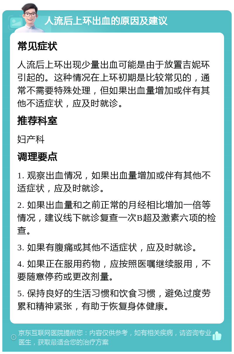 人流后上环出血的原因及建议 常见症状 人流后上环出现少量出血可能是由于放置吉妮环引起的。这种情况在上环初期是比较常见的，通常不需要特殊处理，但如果出血量增加或伴有其他不适症状，应及时就诊。 推荐科室 妇产科 调理要点 1. 观察出血情况，如果出血量增加或伴有其他不适症状，应及时就诊。 2. 如果出血量和之前正常的月经相比增加一倍等情况，建议线下就诊复查一次B超及激素六项的检查。 3. 如果有腹痛或其他不适症状，应及时就诊。 4. 如果正在服用药物，应按照医嘱继续服用，不要随意停药或更改剂量。 5. 保持良好的生活习惯和饮食习惯，避免过度劳累和精神紧张，有助于恢复身体健康。